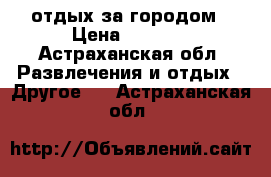 отдых за городом › Цена ­ 2 000 - Астраханская обл. Развлечения и отдых » Другое   . Астраханская обл.